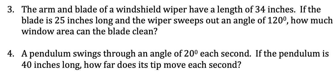 3. The arm and blade of a windshield wiper have a length of 34 inches. If the
blade is 25 inches long and the wiper sweeps out an angle of 120°, how much
window area can the blade clean?
4. A pendulum swings through an angle of 200 each second. If the pendulum is
40 inches long, how far does its tip move each second?
