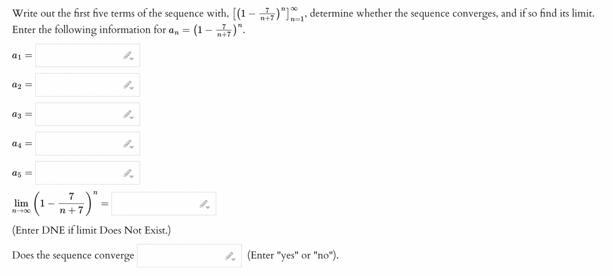 Write out the first five terms of the sequence with, [(1 - 7)"]_₁, determine whether the sequence converges, and if so find its limit.
n+7
Enter the following information for
n=1'
a1 =
a2
ន
||
a3 =
a4 =
a5
=
lim
n→∞
-
=
▶
(1-1²77) "
n+7
(Enter DNE if limit Does Not Exist.)
Does the sequence converge
an =
(1 – „77)”.
(Enter "yes" or "no").