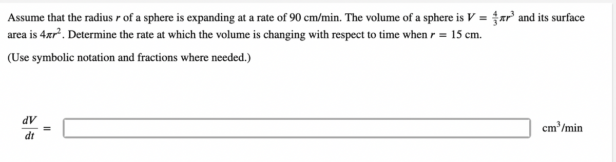 Assume that the radius r of a sphere is expanding at a rate of 90 cm/min. The volume of a sphere is V = ar and its surface
area is 4ar. Determine the rate at which the volume is changing with respect to time when r = 15 cm.
(Use symbolic notation and fractions where needed.)
dV
cm³/min
%3D
dt
