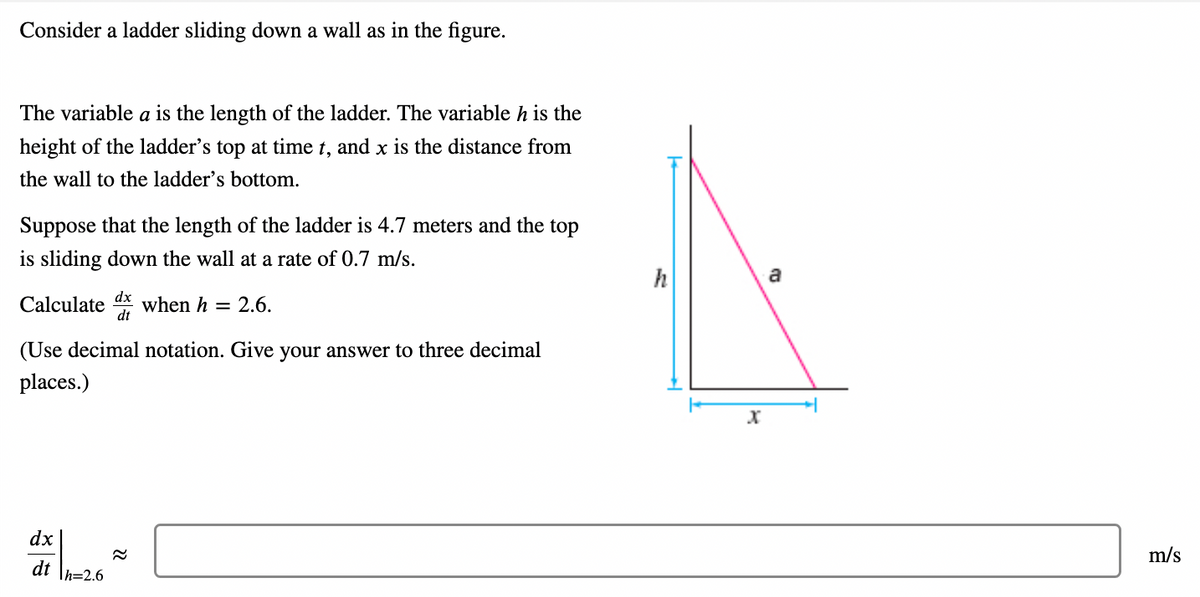 Consider a ladder sliding down a wall as in the figure.
The variable a is the length of the ladder. The variable h is the
height of the ladder's top at time t, and x is the distance from
the wall to the ladder's bottom.
Suppose that the length of the ladder is 4.7 meters and the top
is sliding down the wall at a rate of 0.7 m/s.
Calculate when h = 2.6.
dx
dt
(Use decimal notation. Give your answer to three decimal
places.)
dx
dt h=2.6
22
h
X
a
m/s