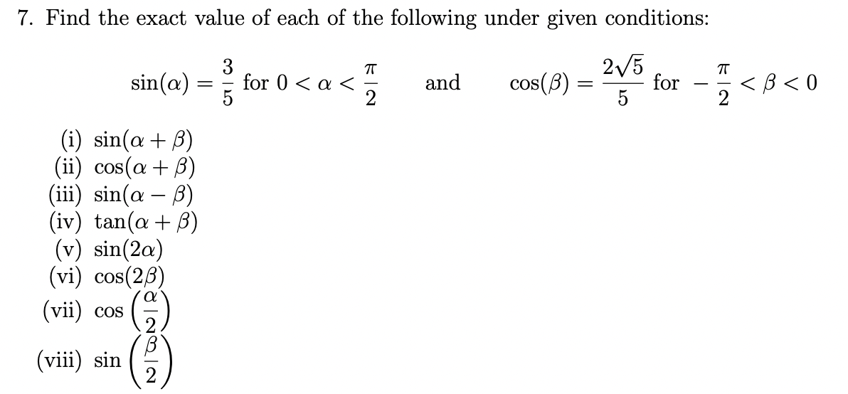 7. Find the exact value of each of the following under given conditions:
3
for 0 < a <
2/5
for -<8<0
sin(@)
and
cos(B)
5
-
( i ) sin(α + β)
(ii) cos(a + B)
(iii) sin(a – B)
(iv) tan(a + B)
(v) sin(2a)
(vi) cos(26)
(vii) cos
-
(viii) sin
2
