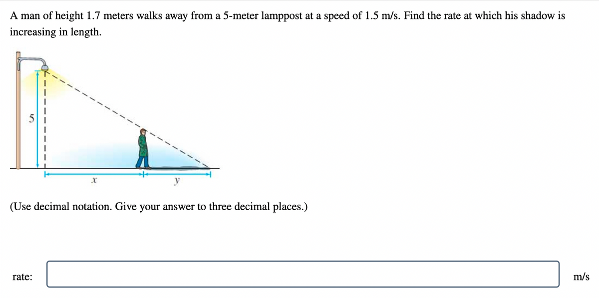 A man of height 1.7 meters walks away from a 5-meter lamppost at a speed of 1.5 m/s. Find the rate at which his shadow is
increasing in length.
(Use decimal notation. Give your answer to three decimal places.)
rate:
m/s
