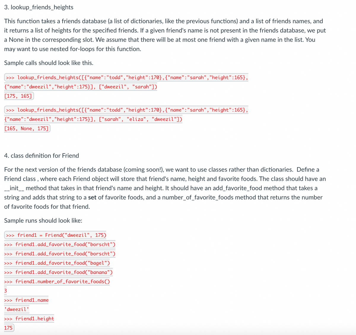 3. lookup_friends_heights
This function takes a friends database (a list of dictionaries, like the previous functions) and a list of friends names, and
it returns a list of heights for the specified friends. If a given friend's name is not present in the friends database, we put
a None in the corresponding slot. We assume that there will be at most one friend with a given name in the list. You
may want to use nested for-loops for this function.
Sample calls should look like this.
>>» lookup_friends_heights([{"name":"todd", "height":170},{"name":"sarah","height":165},
{"name":"dweezil","height":175}], ["dweezil", "sarah"])
[175, 165]
>>> lookup_friends_heightsC[{"name":"todd","height":170},{"name":"sarah","height":165},
{"name":"dweezil","height":175}], ["sarah", "eliza", "dweezil"])
[165, None, 175]
4. class definition for Friend
For the next version of the friends database (coming soon!), we want to use classes rather than dictionaries. Define a
Friend class , where each Friend object will store that friend's name, height and favorite foods. The class should have an
_init_ method that takes in that friend's name and height. It should have an add_favorite_food method that takes a
string and adds that string to a set of favorite foods, and a number_of_favorite_foods method that returns the number
of favorite foods for that friend.
Sample runs should look like:
>>> friend1 = Friend("dweezil", 175)
>>> friend1.add_favorite_food("borscht")
>>> friend1.add_favorite_food("borscht")
>>> friend1.add_favorite_food("bagel")
>>> friend1.add_favorite_food("banana")
>>> friend1.number_of_favorite_foods()
3
>>> friend1.name
'dweezil'
>>> friend1.height
175
