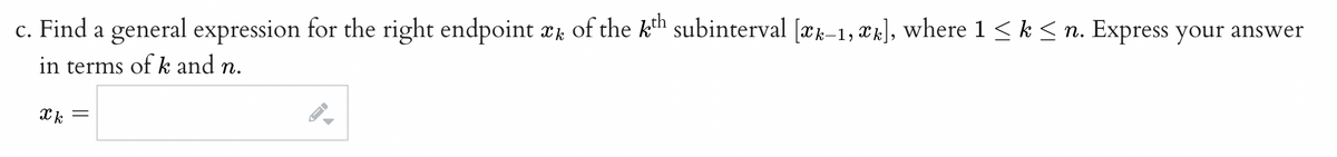 c. Find a general expression for the right endpoint æ of the kth subinterval [æk-1, æk], where 1 ≤ k ≤ n. Express your answer
in terms of k and n.
Xk =