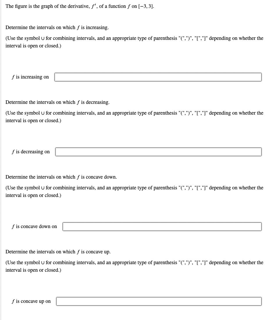 The figure is the graph of the derivative, f', of a function f on [-3, 3].
Determine the intervals on which f is increasing.
(Use the symbol U for combining intervals, and an appropriate type of parenthesis "(",")", "[","]" depending on whether the
interval is open or closed.)
f is increasing on
Determine the intervals on which f is decreasing.
(Use the symbol U for combining intervals, and an appropriate type of parenthesis "(",")", "[","]" depending on whether the
interval is open or closed.)
f is decreasing on
Determine the intervals on which f is concave down.
(Use the symbol U for combining intervals, and an appropriate type of parenthesis "(",")", "[","]" depending on whether the
interval is open or closed.)
f is concave down on
Determine the intervals on which f is concave up.
(Use the symbol U for combining intervals, and an appropriate type of parenthesis "(",")", "[","]" depending on whether the
interval is open or closed.)
f is concave up on