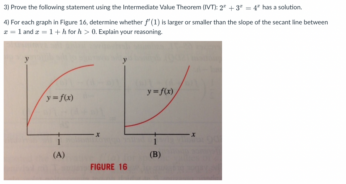 3) Prove the following statement using the Intermediate Value Theorem (IVT): 2" + 3* = 4* has a solution.
4) For each graph in Figure 16, determine whether f' (1) is larger or smaller than the slope of the secant line between
x = 1 and x =1+h for h > 0. Explain your reasoning.
y = f(x)
y= f(x)
1
1
(A)
(B)
FIGURE 16

