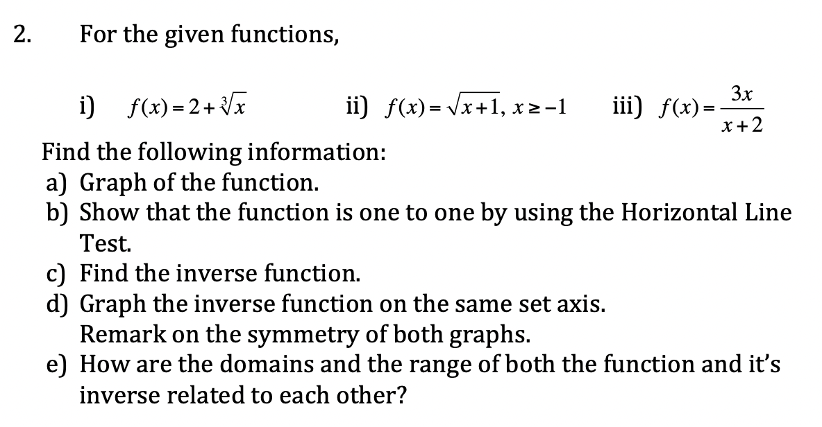 2.
For the given functions,
i) f(x)=2+ x
ii) f(x)= Vx+1, x2-1
3x
iii) f(x)=-
x +2
Find the following information:
a) Graph of the function.
b) Show that the function is one to one by using the Horizontal Line
Test.
c) Find the inverse function.
d) Graph the inverse function on the same set axis.
Remark on the symmetry of both graphs.
e) How are the domains and the range of both the function and it's
inverse related to each other?
