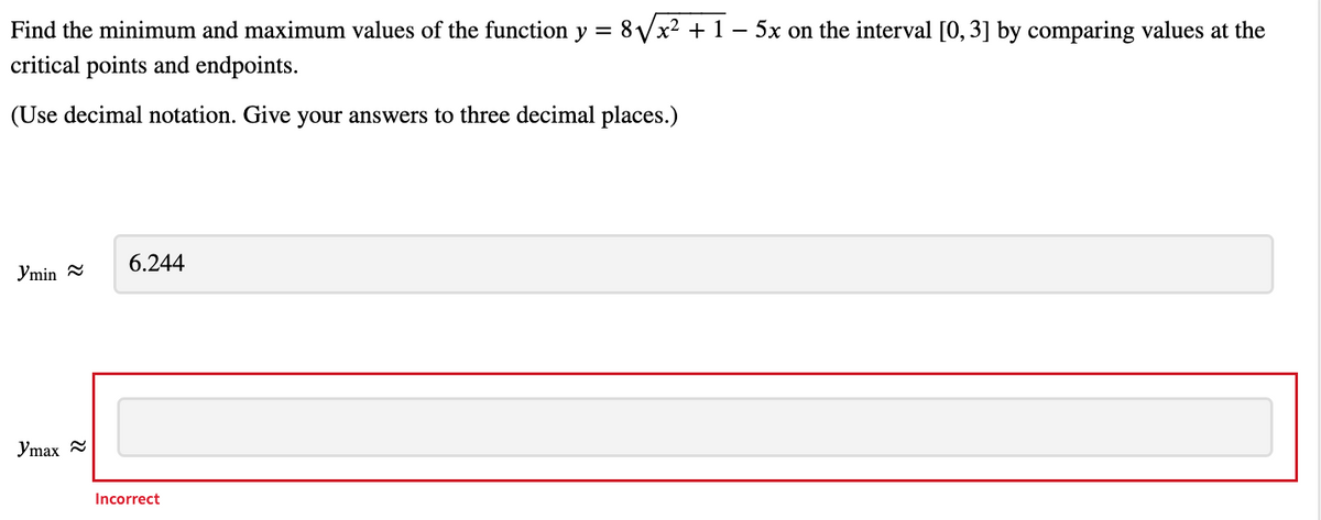Find the minimum and maximum values of the function y = 8 Vx² + 1 – 5x on the interval [0, 3] by comparing values at the
critical points and endpoints.
(Use decimal notation. Give your answers to three decimal places.)
6.244
Ymin
Ymax
Incorrect
