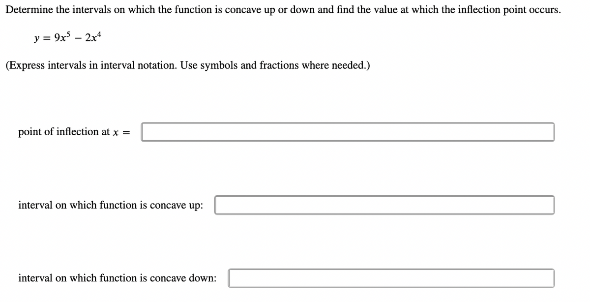 Determine the intervals on which the function is concave up or down and find the value at which the inflection point occurs.
y = 9x5 - 2x4
(Express intervals in interval notation. Use symbols and fractions where needed.)
point of inflection at x =
interval on which function is concave up:
interval on which function is concave down: