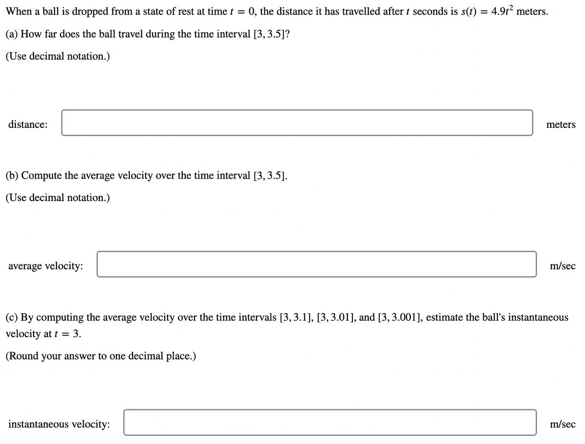 When a ball is dropped from a state of rest at time t = 0, the distance it has travelled after t seconds is s(t) = 4.9t? meters.
(a) How far does the ball travel during the time interval [3, 3.5]?
(Use decimal notation.)
distance:
meters
(b) Compute the average velocity over the time interval [3,3.5].
(Use decimal notation.)
average velocity:
m/sec
(c) By computing the average velocity over the time intervals [3,3.1], [3, 3.01], and [3, 3.001], estimate the ball's instantaneous
velocity at t = 3.
(Round your answer to one decimal place.)
instantaneous velocity:
m/sec
