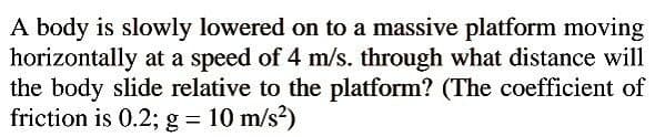 A body is slowly lowered on to a massive platform moving
horizontally at a speed of 4 m/s. through what distance will
the body slide relative to the platform? (The coefficient of
friction is 0.2; g = 10 m/s?)
