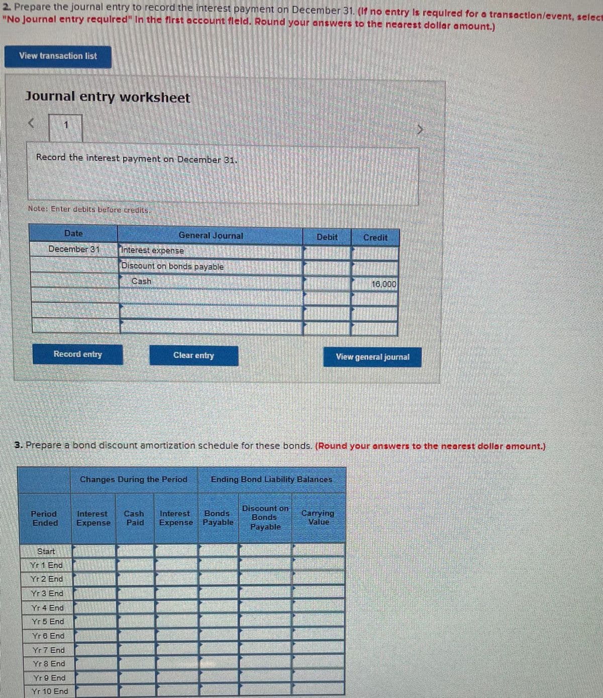 2. Prepare the journal entry to record the interest payment on December 31. (If no entry Is required for a transactlon/event, select
"No Journal entry requlred" In the first occount fleld. Round your answers to the nearest dollar amount.)
View transaction list
Journal entry worksheet
Record the interest payment on December 31.
Nete: Enter debits befere credits.
Date
General Journal
Debit
Credit
December 31
Interest expense
Discount on bonds payable
Cash
16,000
Record entry
Clear entry
View general journal
3. Prepare a bond discount amortization schedule for these bonds. (Round your answers to the nearest doller amount.)
Changes During the Period
Ending Bond Liability Balances
Period
Ended
Interest
Expense
Cash
Paid
Interest Bonds
Expense Payable
Discount on
Bonds
Payable
Carrying
Value
Start
Yr 1 End
Yr 2 End
Yr 3 End
Yr 4 End
Yr 5 End
Yr 6 End
Yr7 End
Yr 8 End
Yr 9 End
Yr 10 End
