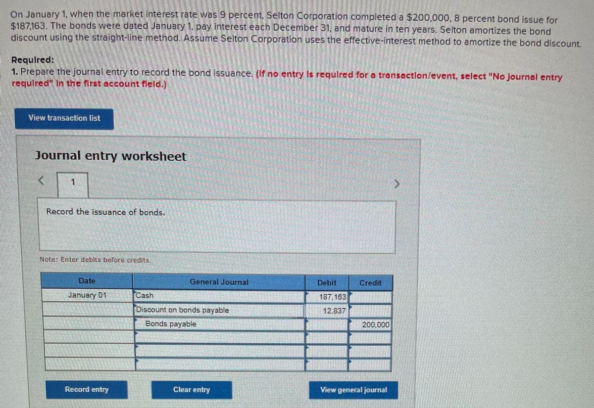 On January 1. when the market interest rate was 9 percent, Selton Corporation completed a $200,000, 8 percent bond issue for
$187.163. The bonds were dated January 1. pay interest each December 31, and mature in ten years. Selton amortizes the bond
discount using the straight-line method. Assume Selton Corporation uses the effective-interest method to amortize the bond discount.
Required:
1. Prepare the journal entry to record the bond issuance. (If no entry Is requlred for a transection/event, select "No Journal entry
requlred" In the first account fleld.)
View transaction list
Journal entry worksheet
1.
Record the issuance of bonds.
Note: Enter debits before credits,
Date
General Journal
Debit
Credit
January 01
Cash
187,163
Discount on bonds payable
12,837
Bonds payable
200,000
Record entry
Clear entry
View general journal
