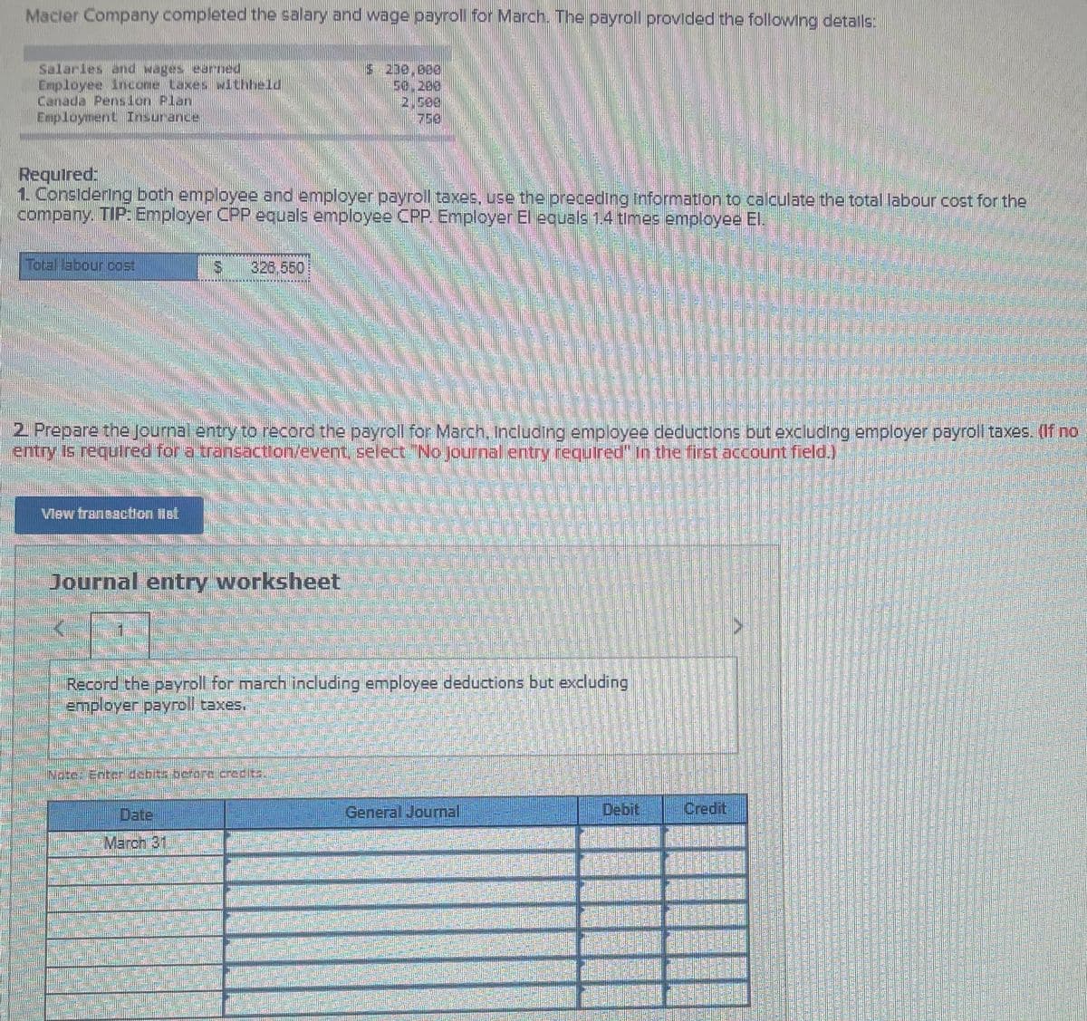 Macler Company completed the salary and wage payroll for March. The payroll provided the following detalls
s 200,000
2,5e
Required:
1 Considering both employee and employer payroll taxes. use the preceding Information to calculate the total labour cost for the
company. TIP: Employer CPRP equals employee CPP. Employer El equals 1.4 times employee El.
Total labour cost
326,550
2 Prepare the Journal entry to record the payroll for March, Including employee deductions but excluding employer payroll taxes. (If ro
entry Is requred for a transaction/event, select No journal entry requlred" In the first account field.)
Vlew trannacton ilel
Journal entry worksheet
Recond the payroll for march including employee deductions but excluding
employer payroll taxes.
INote: Enter debits berare credits
Date
General Journal
Debit.
Credit
T March 31,
