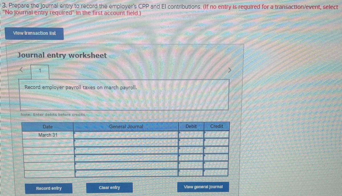 3. Prepare the journal entry to record the employer's CPP and El contributons. (If no entry is required for a transaction/event, select
"No.journal entry required" In the first account field.)
Vow tranuaction list
Journal entry worksheet
台灣券
Record employer payroll taxes on march payroll.
Date
General Jourmal.
Debit
Credit
March 31
Record entry
Clear entry
