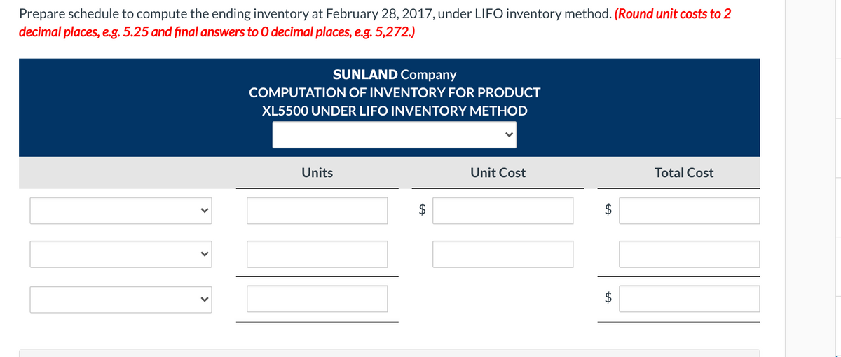 Prepare schedule to compute the ending inventory at February 28, 2017, under LIFO inventory method. (Round unit costs to 2
decimal places, e.g. 5.25 and final answers to 0 decimal places, e.g. 5,272.)
SUNLAND Company
COMPUTATION OF INVENTORY FOR PRODUCT
XL5500 UNDER LIFO INVENTORY METHOD
Units
Unit Cost
Total Cost
$4
%24
%24
>
