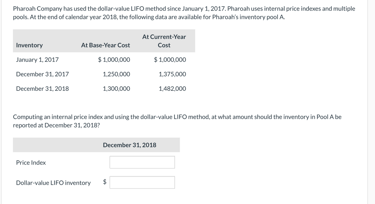 Pharoah Company has used the dollar-value LIFO method since January 1, 2017. Pharoah uses internal price indexes and multiple
pools. At the end of calendar year 2018, the following data are available for Pharoah's inventory pool A.
At Current-Year
Inventory
At Base-Year Cost
Cost
January 1, 2017
$ 1,000,000
$ 1,000,000
December 31, 2017
1,250,000
1,375,000
December 31, 2018
1,300,000
1,482,000
Computing an internal price index and using the dollar-value LIFO method, at what amount should the inventory in Pool A be
reported at December 31, 2018?
December 31, 2018
Price Index
Dollar-value LIFO inventory
%24
