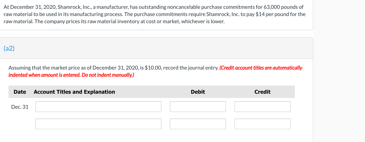 At December 31, 2020, Shamrock, Ic., a manufacturer, has outstanding noncancelable purchase commitments for 63,000 pounds of
raw material to be used in its manufacturing process. The purchase commitments require Shamrock, Inc. to pay $14 per pound for the
raw material. The company prices its raw material inventory at cost or market, whichever is lower.
(a2)
Assuming that the market price as of December 31, 2020, is $10.00, record the journal entry. (Credit account titles are automatically
indented when amount is entered. Do not indent manually.)
Date
Account Titles and Explanation
Debit
Credit
Dec. 31
