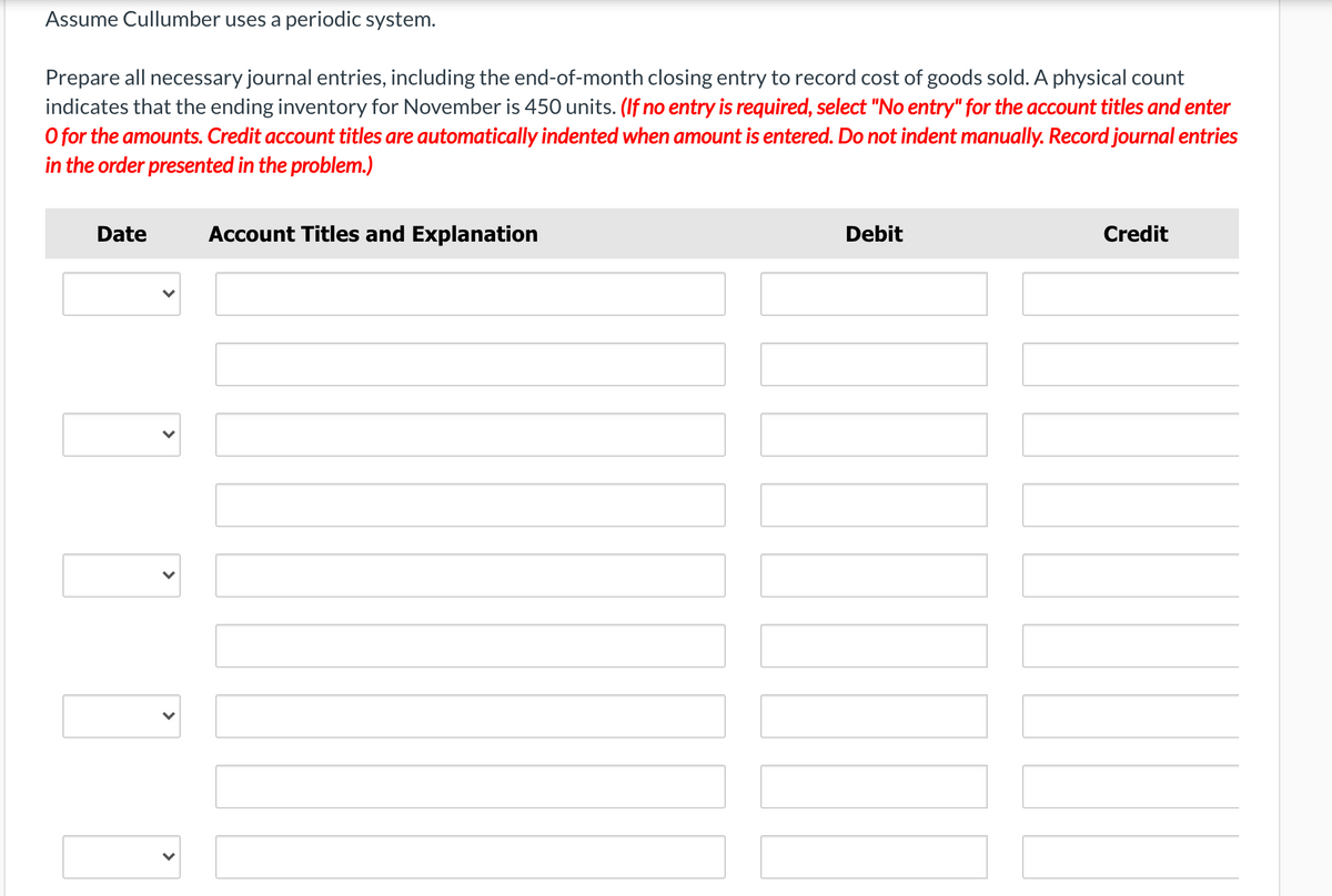 Assume Cullumber uses a periodic system.
Prepare all necessary journal entries, including the end-of-month closing entry to record cost of goods sold. A physical count
indicates that the ending inventory for November is 450 units. (If no entry is required, select "No entry" for the account titles and enter
O for the amounts. Credit account titles are automatically indented when amount is entered. Do not indent manually. Record journal entries
in the order presented in the problem.)
Date
Account Titles and Explanation
Debit
Credit
>
>
