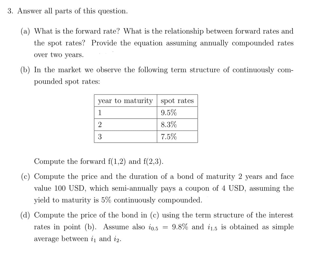 3. Answer all parts of this question.
(a) What is the forward rate? What is the relationship between forward rates and
the spot rates? Provide the equation assuming annually compounded rates
over two years.
(b) In the market we observe the following term structure of continuously com-
pounded spot rates:
year to maturity spot rates
1
9.5%
2
8.3%
3
7.5%
Compute the forward f(1,2) and f(2,3).
(c) Compute the price and the duration of a bond of maturity 2 years and face
value 100 USD, which semi-annually pays a coupon of 4 USD, assuming the
yield to maturity is 5% continuously compounded.
(d) Compute the price of the bond in (c) using the term structure of the interest
rates in point (b). Assume also i0.5 = 9.8% and 11.5 is obtained as simple
average between i₁ and 12.