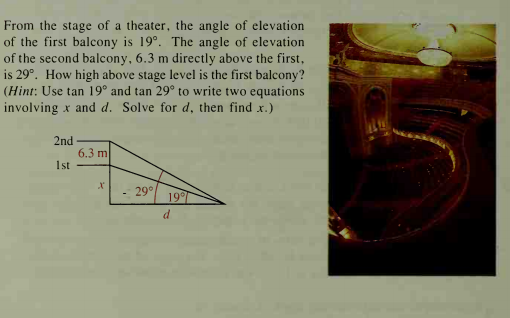 From the stage of a theater, the angle of elevation
of the first balcony is 19°. The angle of elevation
of the second balcony, 6.3 m directly above the first,
is 29°. How high above stage level is the first balcony?
(Hint: Use tan 19° and tan 29° to write two equations
involving x and d. Solve for d, then find x.)
2nd
6.3 m
1st
29°
19°
d
