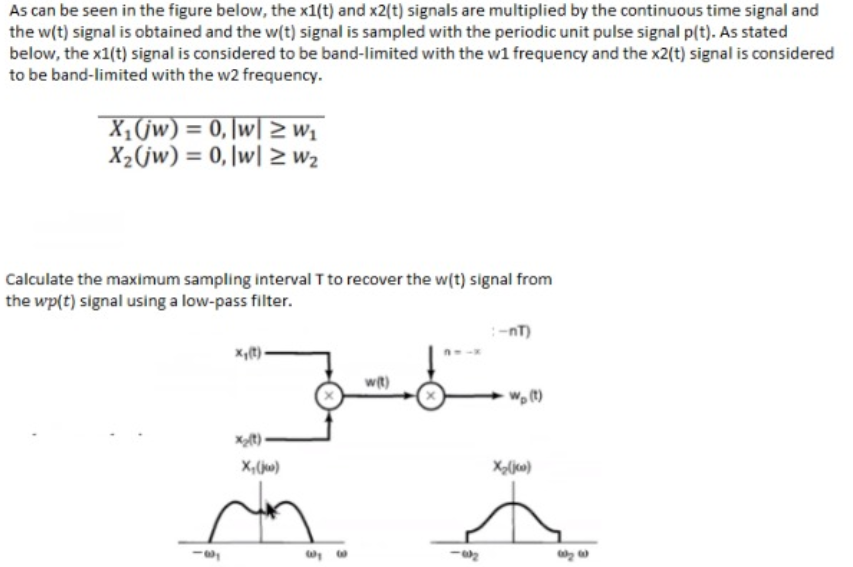 As can be seen in the figure below, the x1(t) and x2(t) signals are multiplied by the continuous time signal and
the w(t) signal is obtained and the w(t) signal is sampled with the periodic unit pulse signal p(t). As stated
below, the x1(t) signal is considered to be band-limited with the w1 frequency and the x2(t) signal is considered
to be band-limited with the w2 frequency.
X,(jw) = 0, \w| > w1
X2(jw) = 0, \w| > w2
Calculate the maximum sampling interval T to recover the w(t) signal from
the wp(t) signal using a low-pass filter.
-nT)
x,t)-
wit)
X;(jw)
