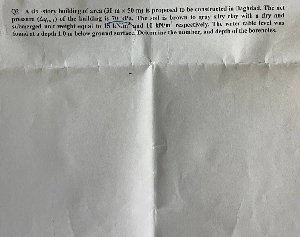 Q2: A six-story building of area (30 mx 50 m) is proposed to be constructed in Baghdad. The net
pressure (Aqnet) of the building is 70 kPa. The soil is brown to gray silty clay with a dry and
submerged unit weight equal to 15 kN/m and 10 kN/m³ respectively. The water table level was
found at a depth 1.0 m below ground surface. Determine the number, and depth of the boreholes.