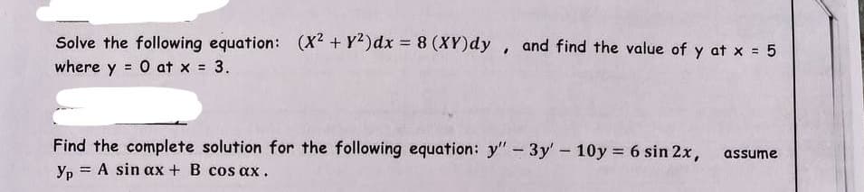 Solve the following equation: (X2 + y²) dx = 8 (XY)dy, and find the value of y at x = 5
where y = 0 at x = 3.
Find the complete solution for the following equation: y" - 3y' 10y = 6 sin 2x,
= A sin ax + B cos ax.
Yp=
-
assume