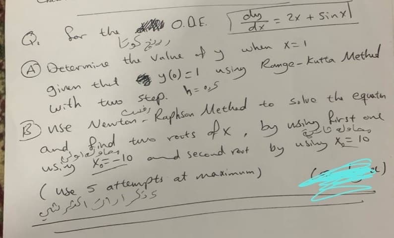 for the O.D.E. dy
A Determine the value of y
رينج كوتا
when X=1
given that y(0) = 1 using Range - Kutta Methad
with
two step.
Steph=0,5
معاون اولی
using
رفست
to
solve the equation
B use
Newton-
Raphson Methed
and find two roots of X, by using first on
by using X₂ = 10
F
کره
X=-10 and second root
2x + Sinx
(use 5 attempts at maximum)
وتكرارات اكثر شي
al)