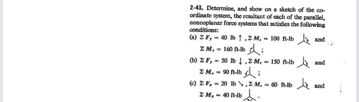 2-43. Determine, and show on a sketch of the co-
ordinate system, the resultant of each of the parallel,
noncoplanar force systems that satisfies the following
conditions:
(a) Σ F, = 40 lb ↑ , Σ M. = 100 ft-lb and
Σ M₁ = 160 ft-lb;
(b) Σ F, = 50 lb ↓, Σ M₁ = 150 ft-lb and
;
Σ Μ. = 90 ft-lb di
(c) Σ F, = 20 1b \ , Σ M, = 60 1-10 λ
s.
Σ Μ, = 40 ft-b
and