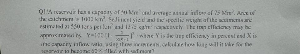 Q1/A reservoir has a capacity of 50 Mm³ and average annual inflow of 75 Mm³. Area of
the catchment is 1000 km². Sediment yield and the specific weight of the sediments are
estimated at 550 tons per km² and 1375 kg/m³ respectively. The trap efficiency may be
approximated by Y=100 [1- 1 where Y is the trap efficiency in percent and X is
/the capacity inflow ratio, using three increments, calculate how long will it take for the
reservoir to become 60% filled with sediment?
3
65X+1