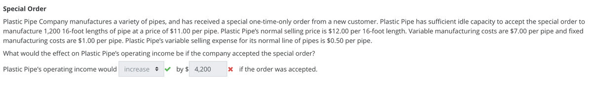 Special Order
Plastic Pipe Company manufactures a variety of pipes, and has received a special one-time-only order from a new customer. Plastic Pipe has sufficient idle capacity to accept the special order to
manufacture 1,200 16-foot lengths of pipe at a price of $11.00 per pipe. Plastic Pipe's normal selling price is $12.00 per 16-foot length. Variable manufacturing costs are $7.00 per pipe and fixed
manufacturing costs are $1.00 per pipe. Plastic Pipe's variable selling expense for its normal line of pipes is $0.50 per pipe.
What would the effect on Plastic Pipe's operating income be if the company accepted the special order?
Plastic Pipe's operating income would increase ♦ by $4,200
Xif the order was accepted.