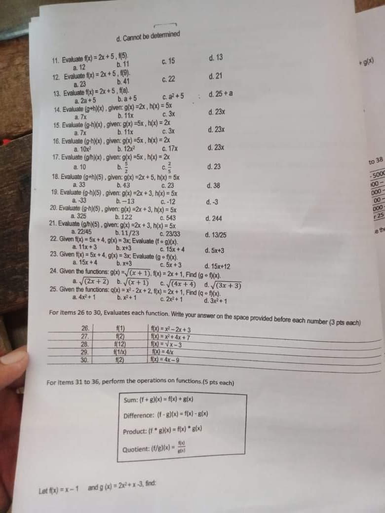 d. Cannot be determined
11. Evaluate f(x) = 2x+5, (5).
b. 11
C. 15
d. 13
a. 12
12. Evaluate f(x) = 2x +5, (9).
b. 41
13. Evaluate f(x) = 2x +5, fa).
b. a+5
14. Evaluate (g+h)(x), given: g(x) =2x, h(x) = 5x
b. 11x
15. Evaluate (g-h)(x), given: g(x) =5x, h(x) = 2x
b. 11x
16. Evaluate (g-h)(x), given: g(x) =5x , h(x) = 2x
b. 122
17. Evaluate (gh)(x) .given: g(x) =5x , h(x) = 2x
+g(x)
a. 23
C. 22
d. 21
a. 2a +5
C. a? +5
d. 25 +a
a. 7x
с. 3х
d. 23x
a. 7x
с. 3х
d. 23x
a. 10x
c. 17x
d. 23x
a. 10
b.2
18. Evaluate (g+h)(5), given: g(x) =2x +5, h(x) = 5x
b. 43
19. Evaluate (g-h)(5). given: g(x) =2x +3, h(x) = 5x
c.2
d. 23
to 38
33
C. 23
d. 38
100-
a -33
b. -13
20. Evaluate (g-h)(5), given: g(x) =2x + 3, h(x) = 5x
C.-12
D00-
d. -3
00-
a. 325
b. 122
21. Evaluate (gh)(5). given: g(x) =2x + 3, h(x) = 5x
C. 543
d. 244
00
r25
a. 22/45
b.11/23
22. Given f(x) = 5x +4, g(x) = 3x, Evaluate (fo g)(x).
c. 23/33
d. 13/25
e the
a 11x +3
b. x+3
23. Given fx) = 5x +4, g(x) = 3x, Evaluate (g f)(x).
c. 15x + 4
d. 5x+3
a. 15x +4
b. x+3
24. Given the functions: g(x) =/(x + 1). f(x) = 2x + 1, Find (g f(x).
c. 5x +3
d. 15x+12
a (2x + 2) b.Vx+1)
25. Given the functions: q(x) = x2 - 2x +2, f(x) = 2x + 1, Find (q • f)(x).
C. J(4x +4) d. (3x +3)
a. 4x+ 1
b. x+ 1
C. 2x2+1
d. 3x +1
For tems 26 to 30. Evaluates each function. Write your answer on the space provided before each number (3 pts each)
26.
f(1)
f(2)
f(12)
f(1/x)
f(2)
| f(x) = x²– 2x + 3
f(x) = x² + 4x +7
fx) =Vx-3
f(x) = 4/x
fx) = 4x-9
27
28.
29.
30.
For Items 31 to 36, perform the operations on functions.(5 pts each)
Sum: (f+ g)(x) = f(x) + g(x)
Difference: (f-g)(x) = f(x)- B(x)
Product: (f 8)(x) = f(x) * g(x)
Quotient: (f/g)(x) =
Let fx) = x-1 and g (x) = 2+x-3, find:
