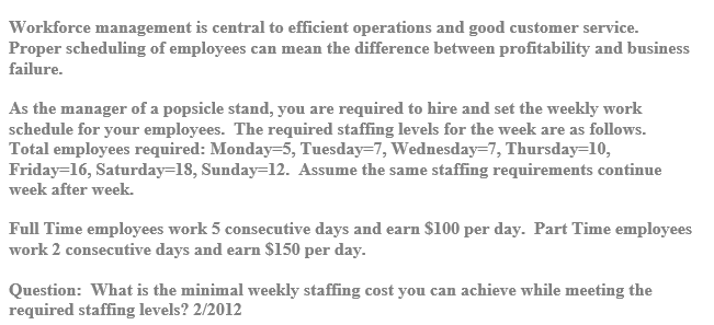 Workforce management is central to efficient operations and good customer service.
Proper scheduling of employees can mean the difference between profitability and business
failure.
As the manager of a popsicle stand, you are required to hire and set the weekly work
schedule for your employees. The required staffing levels for the week are as follows.
Total employees required: Monday=5, Tuesday=7, Wednesday=7, Thursday=10,
Friday=16, Saturday=18, Sunday=12. Assume the same staffing requirements continue
week after week.
Full Time employees work 5 consecutive days and earn $100 per day. Part Time employees
work 2 consecutive days and earn $150 per day.
Question: What is the minimal weekly staffing cost you can achieve while meeting the
required staffing levels? 2/2012
