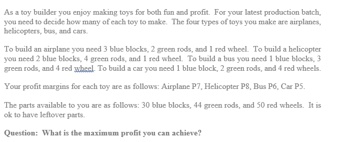 As a toy builder you enjoy making toys for both fun and profit. For your latest production batch,
you need to decide how many of each toy to make. The four types of toys you make are airplanes,
helicopters, bus, and cars.
To build an airplane you need 3 blue blocks, 2 green rods, and 1 red wheel. To build a helicopter
you need 2 blue blocks, 4 green rods, and 1 red wheel. To build a bus you need 1 blue blocks, 3
green rods, and 4 red wheel. To build a car you need 1 blue block, 2 green rods, and 4 red wheels.
Your profit margins for each toy are as follows: Airplane P7, Helicopter P8, Bus P6, Car P5.
The parts available to you are as follows: 30 blue blocks, 44 green rods, and 50 red wheels. It is
ok to have leftover parts.
Question: What is the maximum profit you can achieve?
