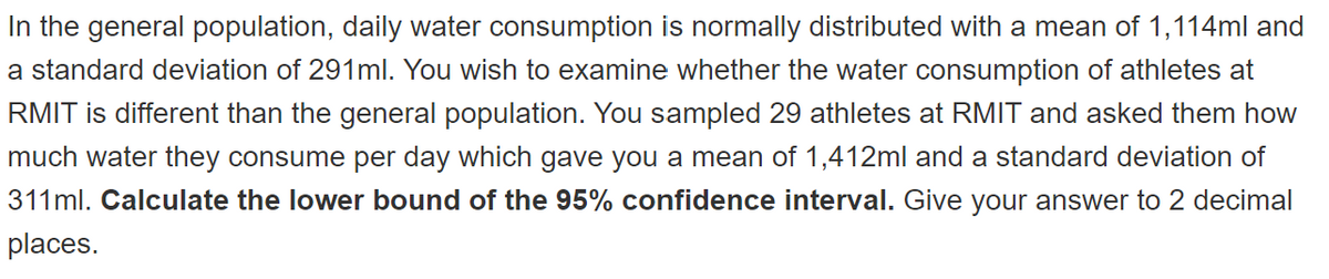 In the general population, daily water consumption is normally distributed with a mean of 1,114ml and
a standard deviation of 291ml. You wish to examine whether the water consumption of athletes at
RMIT is different than the general population. You sampled 29 athletes at RMIT and asked them how
much water they consume per day which gave you a mean of 1,412ml and a standard deviation of
311ml. Calculate the lower bound of the 95% confidence interval. Give your answer to 2 decimal
places.
