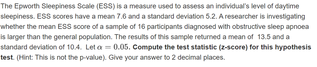 The Epworth Sleepiness Scale (ESS) is a measure used to assess an individual's level of daytime
sleepiness. ESS scores have a mean 7.6 and a standard deviation 5.2. A researcher is investigating
whether the mean ESS score of a sample of 16 participants diagnosed with obstructive sleep apnoea
is larger than the general population. The results of this sample returned a mean of 13.5 and a
0.05. Compute the test statistic (z-score) for this hypothesis
standard deviation of 10.4. Let a =
test. (Hint: This is not the p-value). Give your answer to 2 decimal places.
