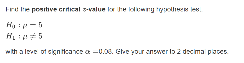 Find the positive critical z-value for the following hypothesis test.
Но : и — 5
H1 : µ + 5
with a level of significance a =0.08. Give your answer to 2 decimal places.
