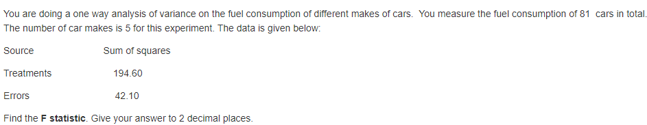 You are doing a one way analysis of variance on the fuel consumption of different makes of cars. You measure the fuel consumption of 81 cars in total.
The number of car makes is 5 for this experiment. The data is given below:
Source
Sum of squares
Treatments
194.60
Errors
42.10
Find the F statistic. Give your answer to 2 decimal places.
