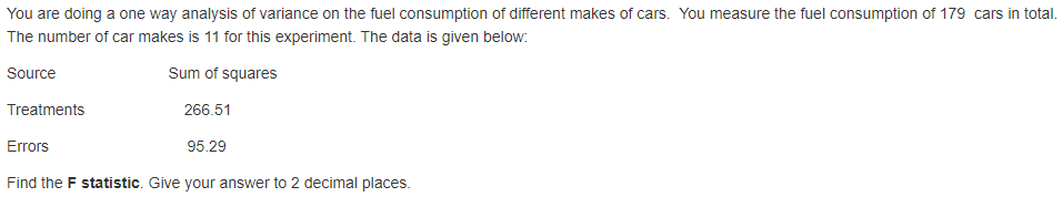 You are doing a one way analysis of variance on the fuel consumption of different makes of cars. You measure the fuel consumption of 179 cars in total.
The number of car makes is 11 for this experiment. The data is given below:
Source
Sum of squares
Treatments
266.51
Errors
95.29
Find the F statistic. Give your answer to 2 decimal places.
