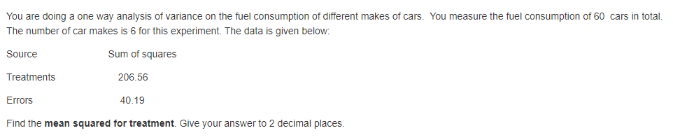 You are doing a one way analysis of variance on the fuel consumption of different makes of cars. You measure the fuel consumption of 60 cars in total.
The number of car makes is 6 for this experiment. The data is given below:
Source
Sum of squares
Treatments
206.56
Errors
40.19
Find the mean squared for treatment. Give your answer to 2 decimal places.
