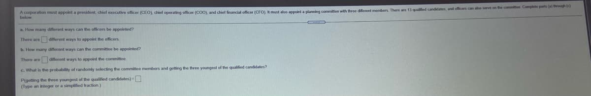 A corporation must appoint a president, chief executive officer (CEO), chiel operating officer (C00), and chief financial officer (CFO) L must also apooint a planning committee with three diflerent members. There are 13 qualified candidates, and officers can abo serve on the committee. Complete parts (a) rough ()
below
a. How many different ways can the officers be appointed?
There are different ways to appoint the officers
b. How many different ways can the committee be appointed?
There are different ways to appoint the committee
c. What is the probability of randomly selecting the committee members and getting the three youngest of the qualified candidates?
P(getting the three youngest of the qualified candidates) =
(Type an integer or a simplified fraction)
