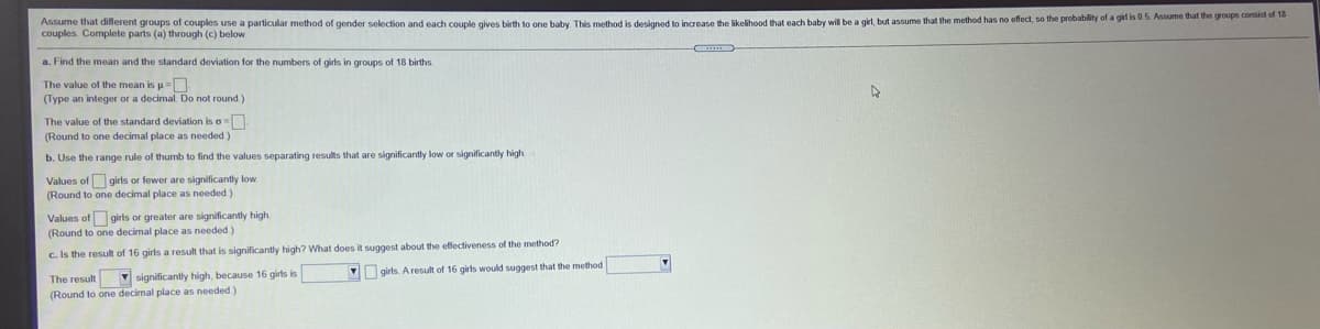 Assume that diferent groups of couples use a particular method of gender selection and each couple gives birth to one baby. This method is designed to increase the likelihood that each baby will be a girl, but assume that the method has no effect, so the probability of a gil is 0.5. Assume that the groups comnt af 1a
couples. Complete parts (a) through (c) below.
a. Find the mean and the standard deviation for the numbers of girls in groups of 18 births.
The value of the mean is p=
(Type an integer or a decimal. Do not round )
The value of the standard deviation is o=
(Round to one decimal place as needed )
b. Use the range rule of thumb to find the values separating results that are significantly low or significantly high
Values of girls or fewer are significantly low
(Round to one decimal place as needed)
Values of girls or greater are significantly high.
(Round to one decimal place as needed)
c. Is the result of 16 girls a result that is significantly high? What does it suggest about the effectiveness of the method?
V girts. Aresult of 16 girls would suggest that the method
The result v significantly high, because 16 girls is
(Round to one decimal place as needed)
