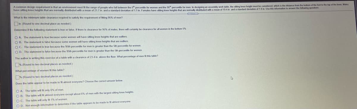 A common design requirement is that an environment must fit the range of people who fall between the 5" percentile for women and the 95 percentile for men In designing an assembly work table, the sitting knee height must be considered, which is the distance from the bottom of the feet lo the lop of The knee. Maen
have sitting knee heights that are normally distributed with a mean of 21.7 in. and a standard deviation of 1.1 in. Females have sitting knee heights that are normally
I with a mean of 19 4 in and a standard deviation of 1.0 in. Use this information to answer the following questions
What is the minimum table clearance required to satisfy the requirement of fitting 95% of men?
Oin. (Round to one decimal place as needed)
Determine if the following statement is true or false. If there is clearance for 95% of males, there will certainly be clearance for all women in the bottom 5%
O A. The statement is true because some women will have sitting knee heights that are outliers
O B. The statement is false because some women will have sitting knee heights that are outiiers
O C. The statement is true because the 95th percentile for men is greater than the 5th percentile for women
O D. The statement is false because the 95th percentile for men is greater than the 5th percentile for women.
The author is writing this exercise at a table with a clearance of 23.4 in. above the floor. What percentage
men ft this table?
% (Round to two decimal places as needed)
What percentage of women fit this table?
% (Round to two decimal places as needed)
Does the table appear to be made to fit almost everyone? Choose the correct answer below
O A. The table will fit only 6% of men
O B. The table will fit almost everyone except about 6% of men with the largest sitting knee heights
OC. The table will only fit 1% of women.
O D. Not enough information to determine if the table appears to be made to fit almost everyone

