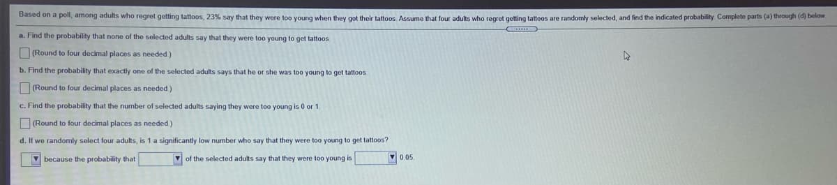 Based on a poll, among adults who regret getting tattoos, 23% say that they were too young when they got their tattoos. Assume that four adults who regret getting tattoos are randomly selected, and find the indicated probability. Complete parts (a) through (d) below
a. Find the probability that none of the selected adults say that they were too young to get tattoos.
O (Round to four decimal places as needed)
b. Find the probability that exactly one of the selected adults says that he or she was too young to get tattoos
O (Round to four decimal places as needed)
c. Find the probability that the number of selected adults saying they were too young is 0 or 1.
(Round to four decimal places as needed.)
d. If we randomly select four adults, is 1 a significantly low number who say that they were too young to get tattoos?
V because the probability that
V of the selected adults say that they were too young is
V 0.05.
