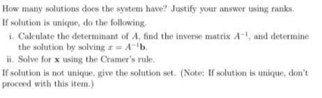 How many solutions does the system have? Justify your answer using ranks.
If solution is unique, do the following.
i. Calculate the determinant of A, find the inverse matrix A-, and determine
the solution by solving a = A-'b.
ii. Solve for x using the Cramer's rule.
If solution is not unique, give the solution set. (Note: If solution is unique, don't
proceed with this item.)
