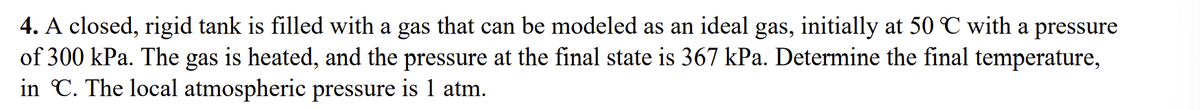 4. A closed, rigid tank is filled with a gas that can be modeled as an ideal gas, initially at 50 ℃ with a pressure
of 300 kPa. The gas is heated, and the pressure at the final state is 367 kPa. Determine the final temperature,
in C. The local atmospheric pressure is 1 atm.