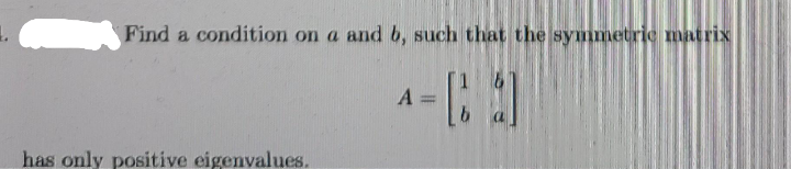 Find a condition on a and b, such that the symmetric matrix
A
has only positive eigenvalues.
