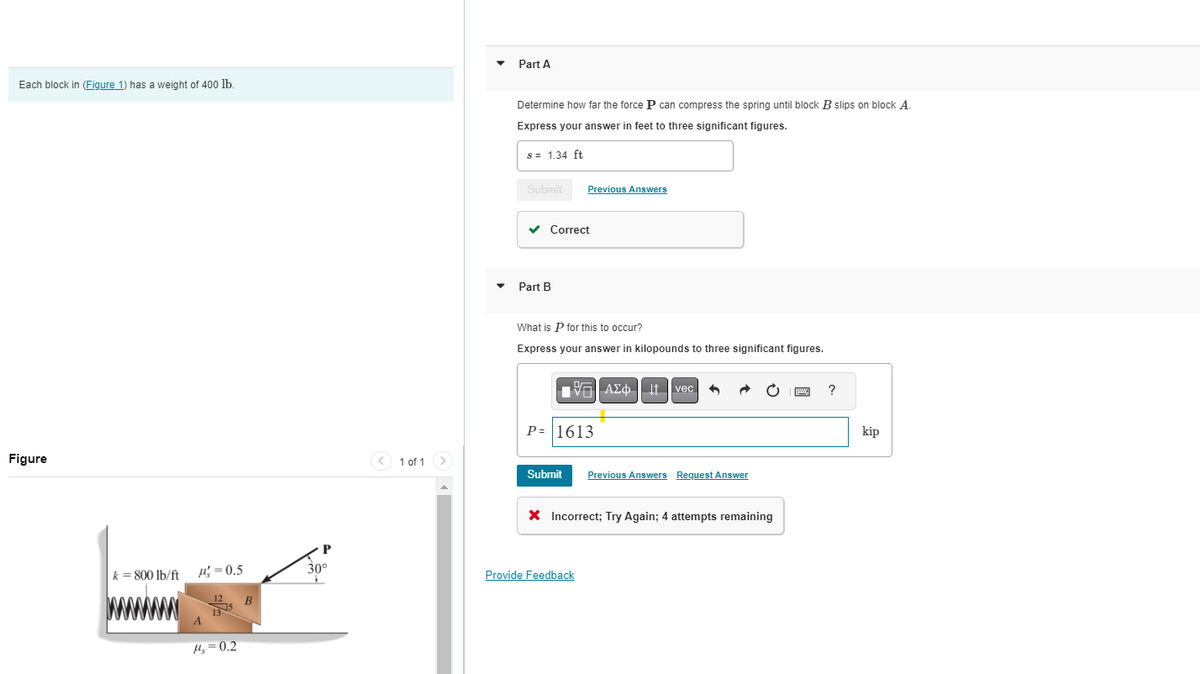 Each block in (Figure 1) has a weight of 400 lb.
Figure
k=800 lb/ft =0.5
14₂ = 0.2
B
P
30°
+
< 1 of 1
Part A
Determine how far the force P can compress the spring until block B slips on block A
Express your answer in feet to three significant figures.
s = 1.34 ft
Submit
✓
Part B
Correct
Previous Answers
What is P for this to occur?
Express your answer in kilopounds to three significant figures.
Submit
197| ΑΣΦ ↓↑ vec +
P=1613
Provide Feedback
Previous Answers Request Answer
X Incorrect; Try Again; 4 attempts remaining
?
kip
