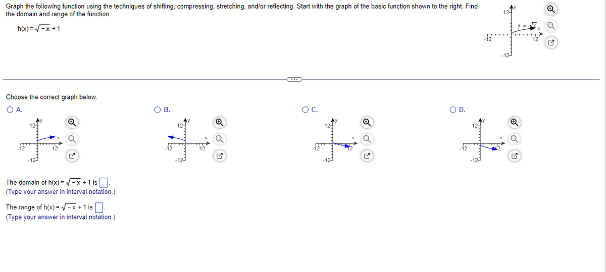 Graph the following function using the techniques of shifting, compressing, stretching, and/or reflecting. Start with the graph of the basic function shown to the right. Find
the domain and range of the function.
h(x)=√√√x+1
Choose the correct graph below.
O A.
+
The domain of h(x)=√x + 1 is.
(Type your answer in interval notation.)
The range of h(x)=√√ -x + 1 is
(Type your answer in interval notation.)
O B.
Q
C
O C.
+8
O D.
N
L
✔